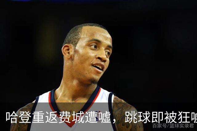 哈登重返费城遭嘘，跳球即被狂嘘首罚不中