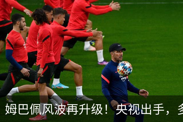 姆巴佩风波再升级！央视出手，多家品牌终止合作，肠子悔青也晚了