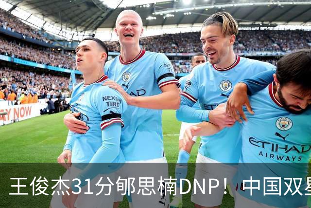 王俊杰31分郇思楠DNP！中国双星境遇两重天 周琦接班人明年会更难