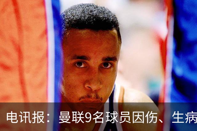 电讯报：曼联9名球员因伤、生病、停赛缺席欧冠，包括5名后卫