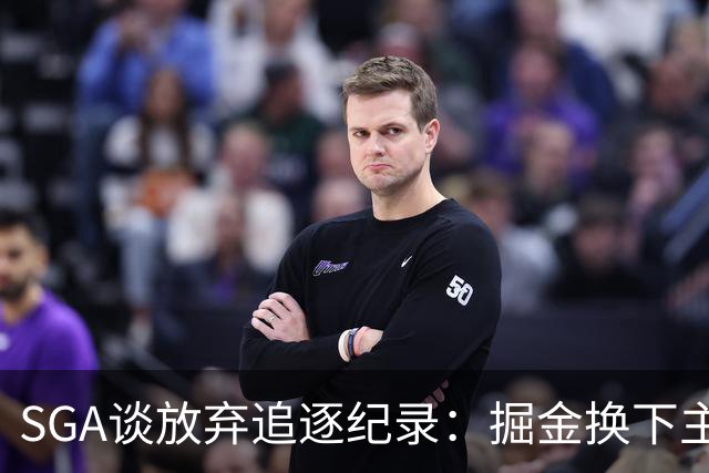 SGA谈放弃追逐纪录：掘金换下主力后我们也该换 你永远要尊重比赛